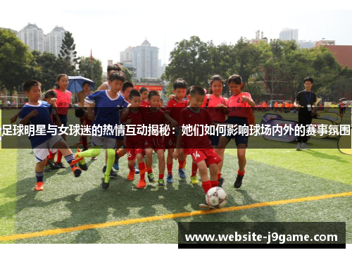 足球明星与女球迷的热情互动揭秘：她们如何影响球场内外的赛事氛围