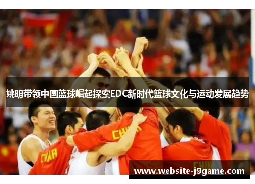 姚明带领中国篮球崛起探索EDC新时代篮球文化与运动发展趋势