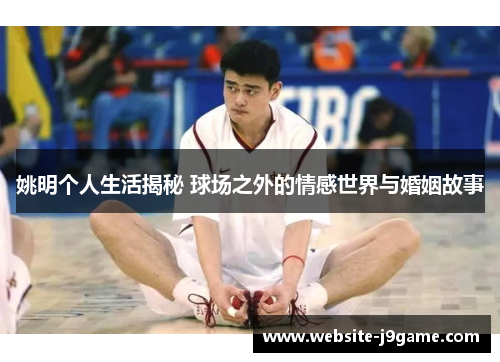 姚明个人生活揭秘 球场之外的情感世界与婚姻故事