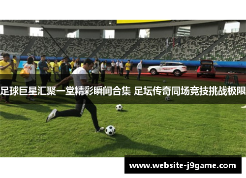 足球巨星汇聚一堂精彩瞬间合集 足坛传奇同场竞技挑战极限