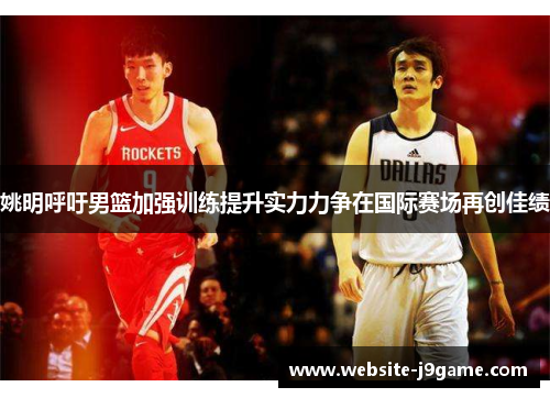 姚明呼吁男篮加强训练提升实力力争在国际赛场再创佳绩