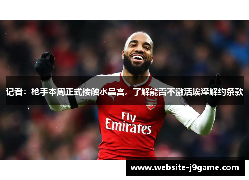 记者：枪手本周正式接触水晶宫，了解能否不激活埃泽解约条款