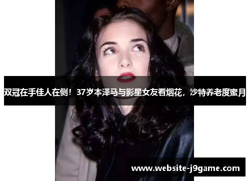 双冠在手佳人在侧！37岁本泽马与影星女友看烟花，沙特养老度蜜月