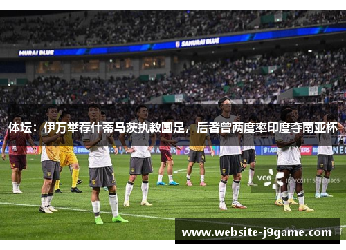 体坛：伊万举荐什蒂马茨执教国足，后者曾两度率印度夺南亚杯