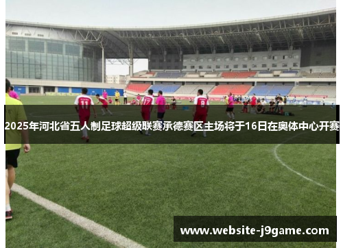 2025年河北省五人制足球超级联赛承德赛区主场将于16日在奥体中心开赛